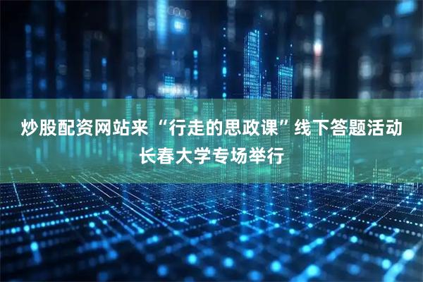 炒股配资网站来 “行走的思政课”线下答题活动长春大学专场举行