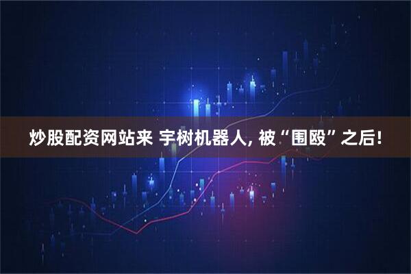 炒股配资网站来 宇树机器人, 被“围殴”之后!