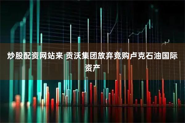 炒股配资网站来 贡沃集团放弃竞购卢克石油国际资产