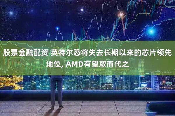 股票金融配资 英特尔恐将失去长期以来的芯片领先地位, AMD有望取而代之
