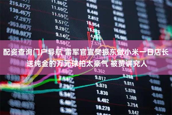 配资查询门户导航 雷军官宣樊振东做小米一日店长 送纯金的万元球拍太豪气 被赞讲究人