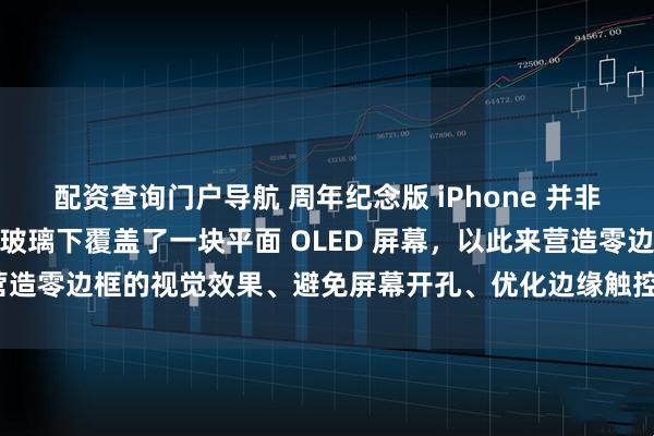 配资查询门户导航 周年纪念版 iPhone 并非四曲面屏，而是在四曲面玻璃下覆盖了一块平面 OLED 屏幕，以此来营造零边框的视觉效果、避免屏幕开孔、优化边缘触控并提升 UDC 性能。