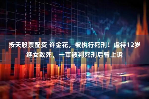 按天股票配资 许金花，被执行死刑！虐待12岁继女致死，一审被判死刑后曾上诉