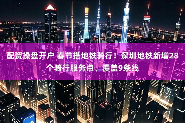 配资操盘开户 春节搭地铁骑行！深圳地铁新增28个骑行服务点、覆盖9条线