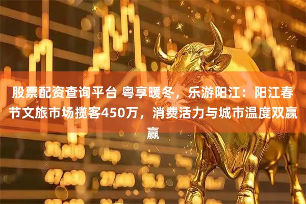 股票配资查询平台 粤享暖冬，乐游阳江：阳江春节文旅市场揽客450万，消费活力与城市温度双赢