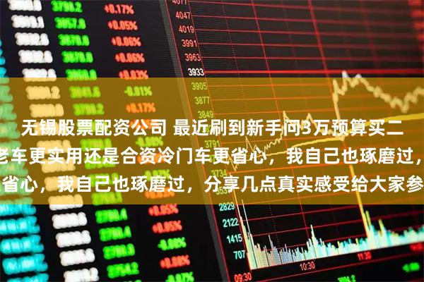 无锡股票配资公司 最近刷到新手问3万预算买二手车练手，到底选国产老车更实用还是合资冷门车更省心，我自己也琢磨过，分享几点真实感受给大家参考