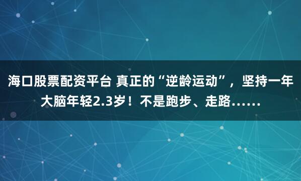 海口股票配资平台 真正的“逆龄运动”，坚持一年大脑年轻2.3岁！不是跑步、走路……