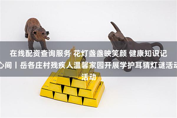 在线配资查询服务 花灯盏盏映笑颜 健康知识记心间丨岳各庄村残疾人温馨家园开展学护耳猜灯谜活动