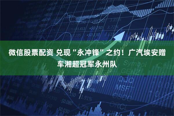 微信股票配资 兑现“永冲锋”之约！广汽埃安赠车湘超冠军永州队