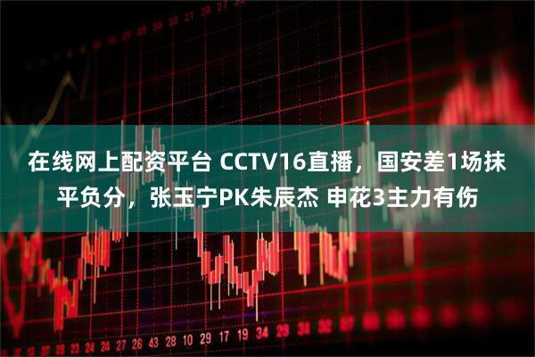 在线网上配资平台 CCTV16直播，国安差1场抹平负分，张玉宁PK朱辰杰 申花3主力有伤