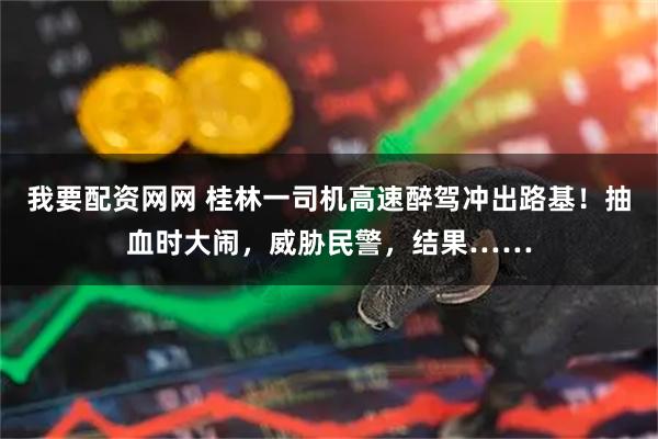 我要配资网网 桂林一司机高速醉驾冲出路基！抽血时大闹，威胁民警，结果……