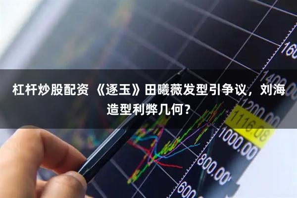 杠杆炒股配资 《逐玉》田曦薇发型引争议，刘海造型利弊几何？